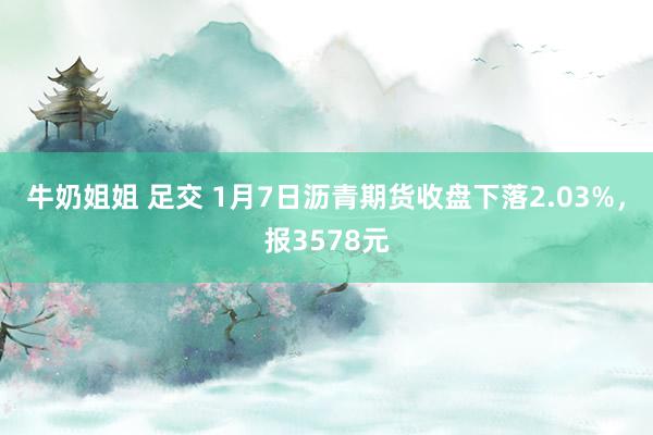 牛奶姐姐 足交 1月7日沥青期货收盘下落2.03%，报3578元