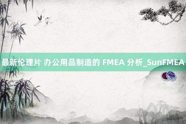 最新伦理片 办公用品制造的 FMEA 分析_SunFMEA