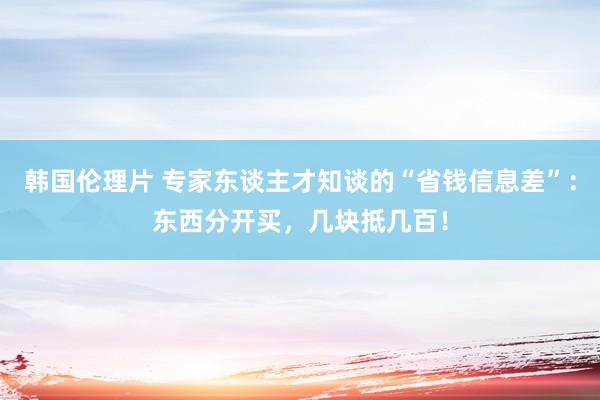 韩国伦理片 专家东谈主才知谈的“省钱信息差”：东西分开买，几块抵几百！