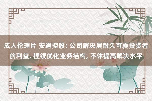 成人伦理片 安通控股: 公司解决层耐久可爱投资者的利益， 捏续优化业务结构， 不休提高解决水平