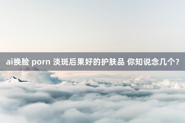 ai换脸 porn 淡斑后果好的护肤品 你知说念几个？