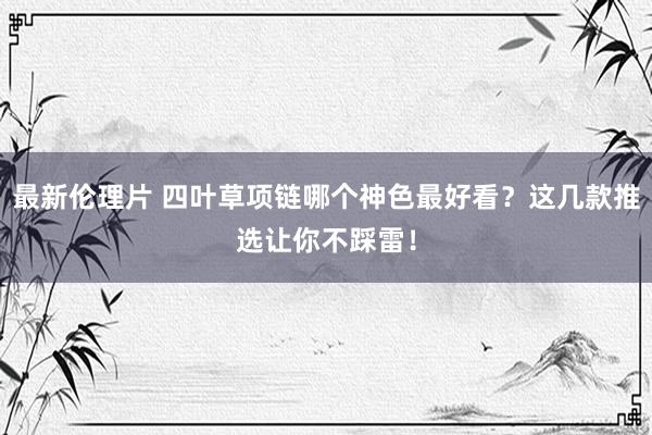 最新伦理片 四叶草项链哪个神色最好看？这几款推选让你不踩雷！