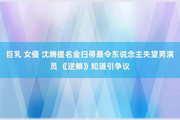 巨乳 女優 沈腾提名金扫帚最令东说念主失望男演员 《逆鳞》知道引争议