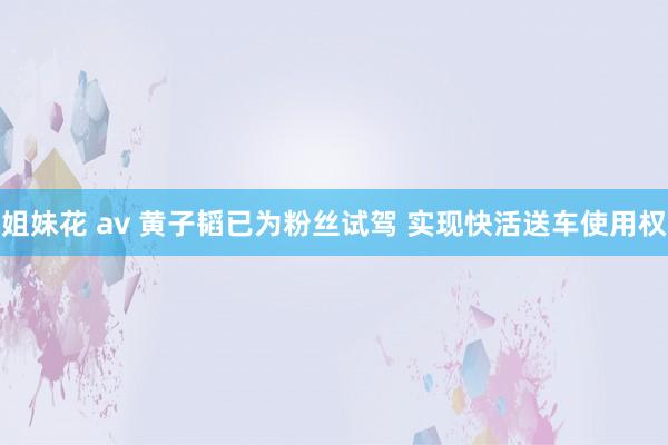 姐妹花 av 黄子韬已为粉丝试驾 实现快活送车使用权