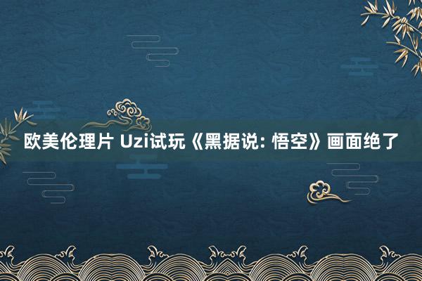 欧美伦理片 Uzi试玩《黑据说: 悟空》画面绝了