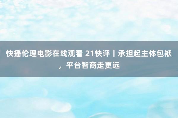 快播伦理电影在线观看 21快评丨承担起主体包袱，平台智商走更远