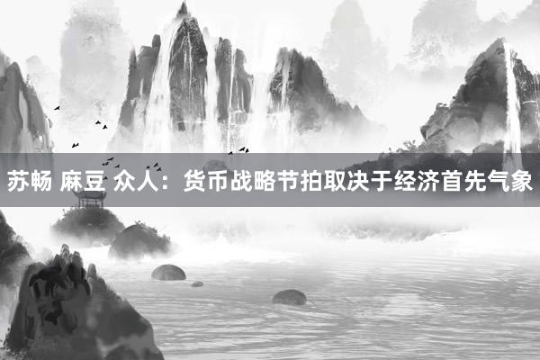 苏畅 麻豆 众人：货币战略节拍取决于经济首先气象