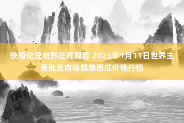 快播伦理电影在线观看 2025年1月11日世界主要批发商场麒麟西瓜价钱行情