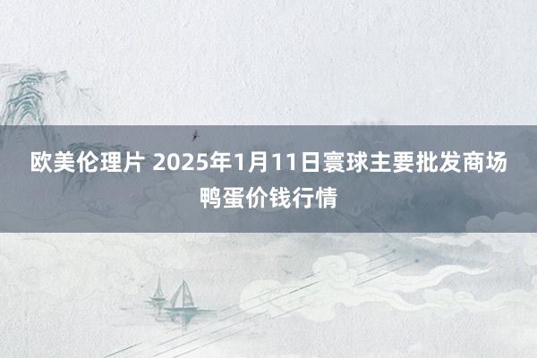 欧美伦理片 2025年1月11日寰球主要批发商场鸭蛋价钱行情