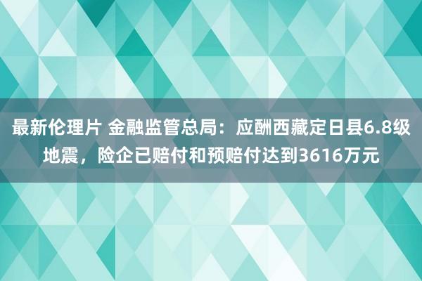 最新伦理片 金融监管总局：应酬西藏定日县6.8级地震，险企已赔付和预赔付达到3616万元