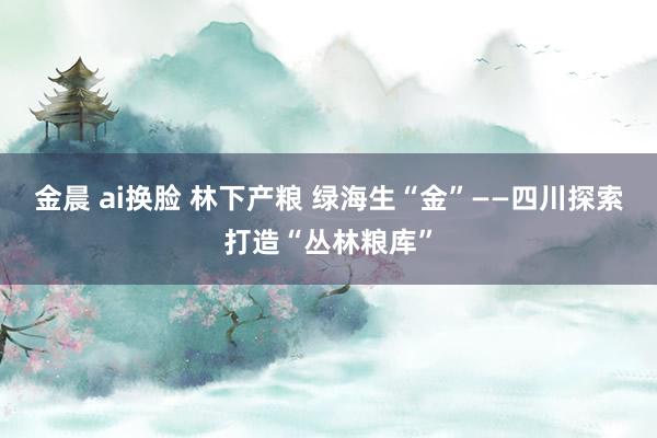 金晨 ai换脸 林下产粮 绿海生“金”——四川探索打造“丛林粮库”