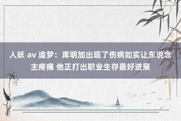 人妖 av 追梦：库明加出现了伤病如实让东说念主疼痛 他正打出职业生存最好进展