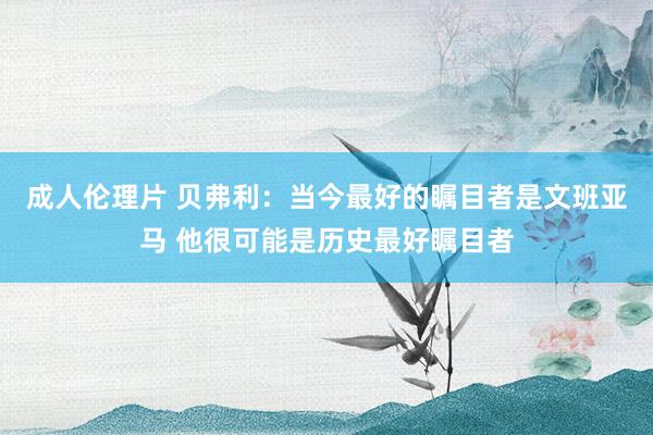 成人伦理片 贝弗利：当今最好的瞩目者是文班亚马 他很可能是历史最好瞩目者