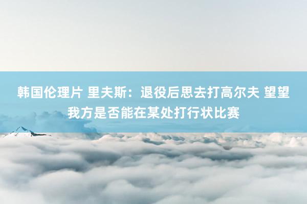 韩国伦理片 里夫斯：退役后思去打高尔夫 望望我方是否能在某处打行状比赛