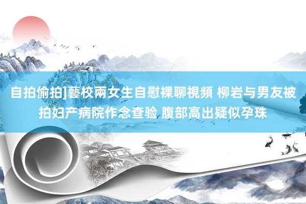 自拍偷拍]藝校兩女生自慰裸聊視頻 柳岩与男友被拍妇产病院作念查验 腹部高出疑似孕珠