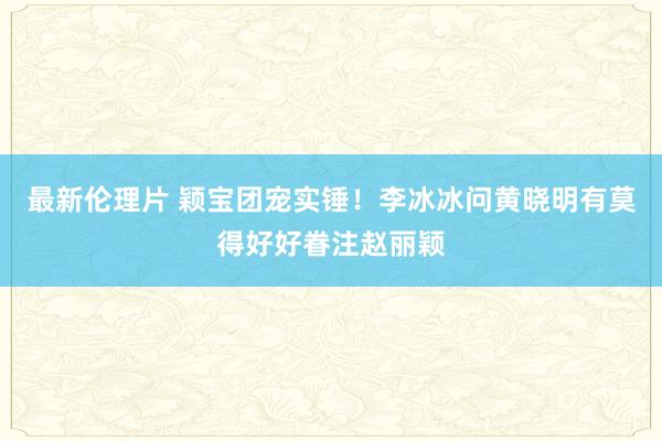 最新伦理片 颖宝团宠实锤！李冰冰问黄晓明有莫得好好眷注赵丽颖