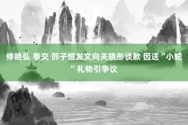 修艳弘 拳交 邵子恒发文向关晓彤谈歉 因送“小蛇”礼物引争议