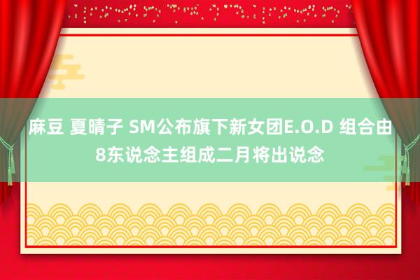 麻豆 夏晴子 SM公布旗下新女团E.O.D 组合由8东说念主组成二月将出说念