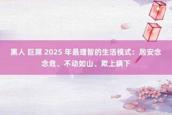 黑人 巨屌 2025 年最理智的生活模式：居安念念危、不动如山、欺上瞒下