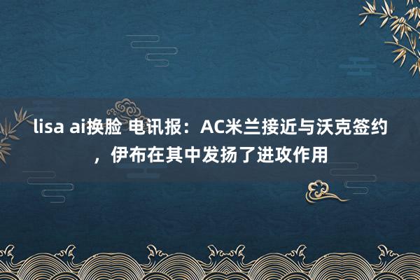 lisa ai换脸 电讯报：AC米兰接近与沃克签约，伊布在其中发扬了进攻作用