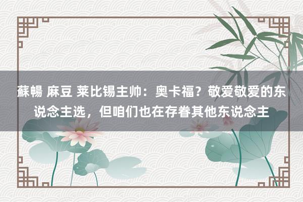 蘇暢 麻豆 莱比锡主帅：奥卡福？敬爱敬爱的东说念主选，但咱们也在存眷其他东说念主