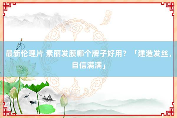 最新伦理片 素丽发膜哪个牌子好用？「建造发丝，自信满满」