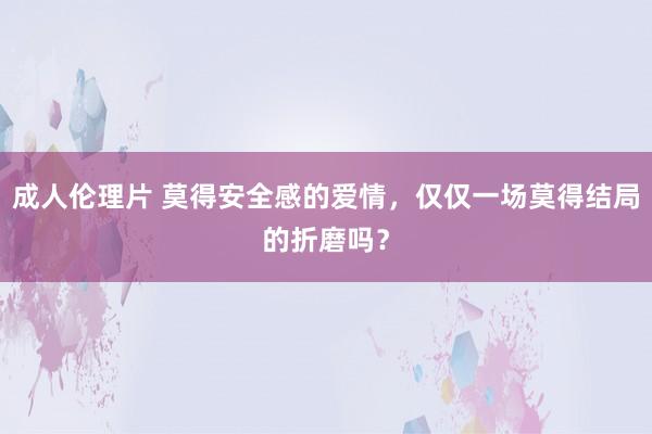 成人伦理片 莫得安全感的爱情，仅仅一场莫得结局的折磨吗？