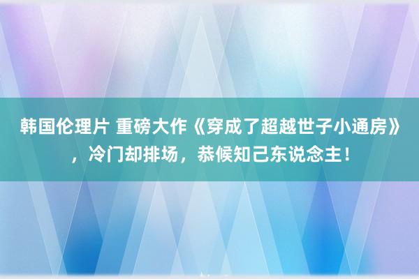 韩国伦理片 重磅大作《穿成了超越世子小通房》，冷门却排场，恭候知己东说念主！