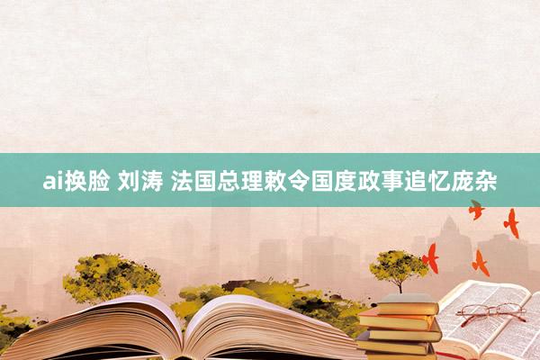 ai换脸 刘涛 法国总理敕令国度政事追忆庞杂