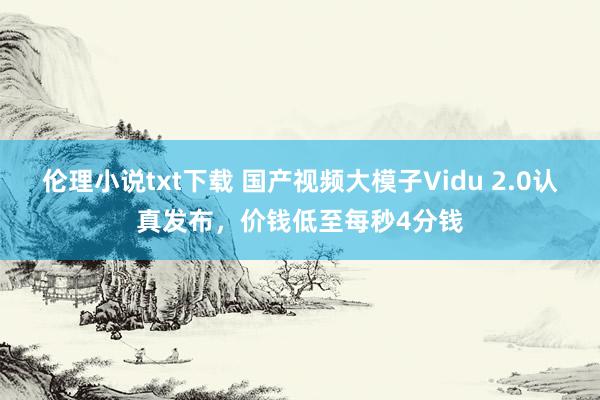 伦理小说txt下载 国产视频大模子Vidu 2.0认真发布，价钱低至每秒4分钱