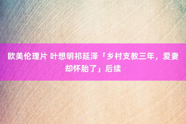 欧美伦理片 叶想明祁延泽「乡村支教三年，爱妻却怀胎了」后续