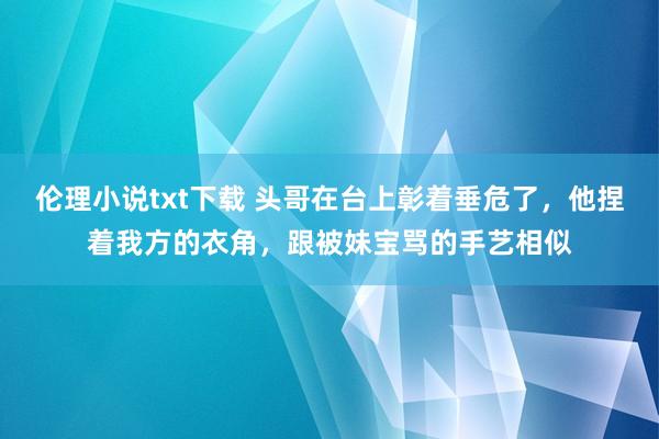 伦理小说txt下载 头哥在台上彰着垂危了，他捏着我方的衣角，跟被妹宝骂的手艺相似