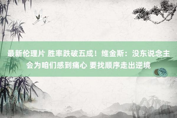 最新伦理片 胜率跌破五成！维金斯：没东说念主会为咱们感到痛心 要找顺序走出逆境