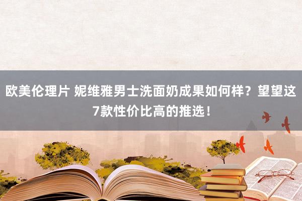 欧美伦理片 妮维雅男士洗面奶成果如何样？望望这7款性价比高的推选！