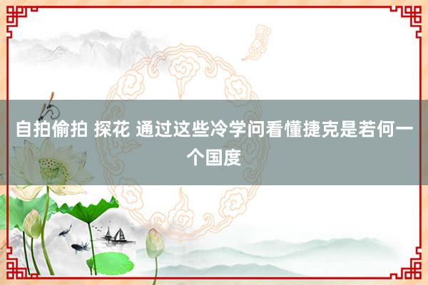 自拍偷拍 探花 通过这些冷学问看懂捷克是若何一个国度