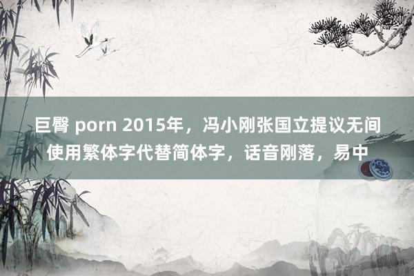 巨臀 porn 2015年，冯小刚张国立提议无间使用繁体字代替简体字，话音刚落，易中