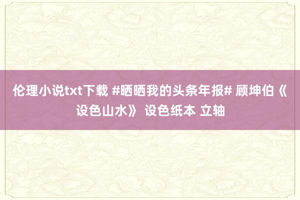 伦理小说txt下载 #晒晒我的头条年报# 顾坤伯《设色山水》 设色纸本 立轴