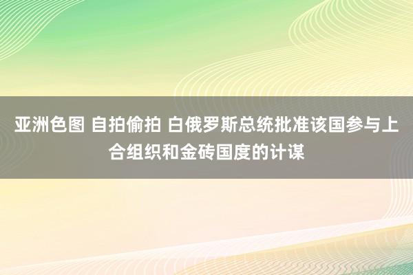 亚洲色图 自拍偷拍 白俄罗斯总统批准该国参与上合组织和金砖国度的计谋