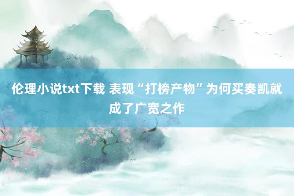 伦理小说txt下载 表现“打榜产物”为何买奏凯就成了广宽之作