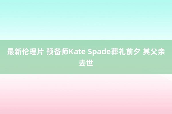 最新伦理片 预备师Kate Spade葬礼前夕 其父亲去世