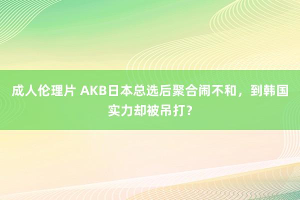 成人伦理片 AKB日本总选后聚合闹不和，到韩国实力却被吊打？