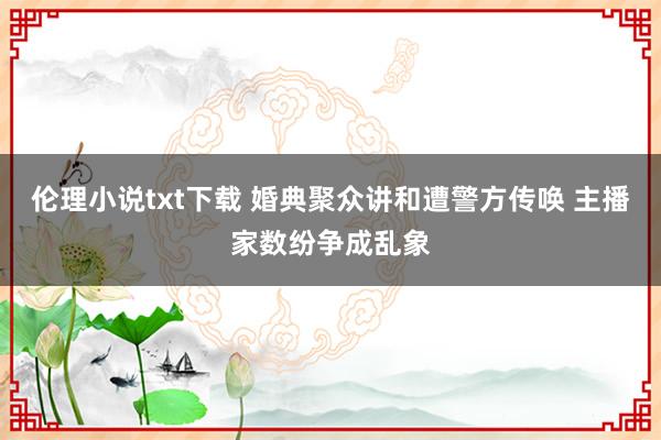 伦理小说txt下载 婚典聚众讲和遭警方传唤 主播家数纷争成乱象