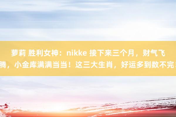 萝莉 胜利女神：nikke 接下来三个月，财气飞腾，小金库满满当当！这三大生肖，好运多到数不完！