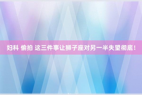 妇科 偷拍 这三件事让狮子座对另一半失望彻底！