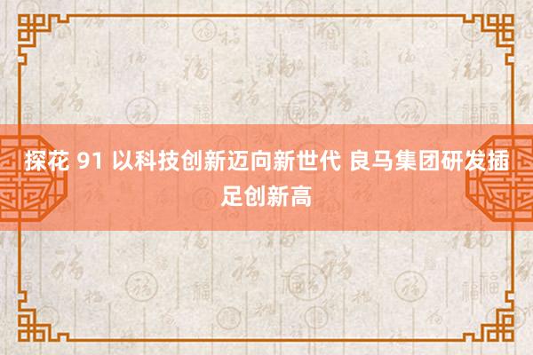 探花 91 以科技创新迈向新世代 良马集团研发插足创新高