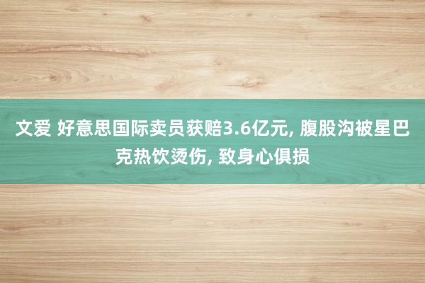 文爱 好意思国际卖员获赔3.6亿元, 腹股沟被星巴克热饮烫伤, 致身心俱损