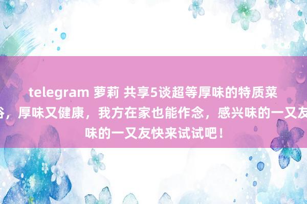 telegram 萝莉 共享5谈超等厚味的特质菜，作念法通俗，厚味又健康，我方在家也能作念，感兴味的