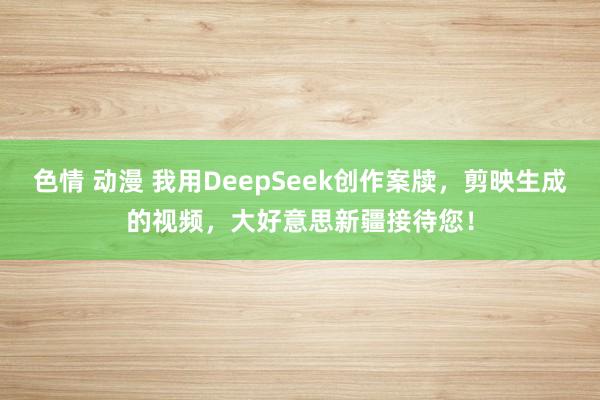 色情 动漫 我用DeepSeek创作案牍，剪映生成的视频，大好意思新疆接待您！