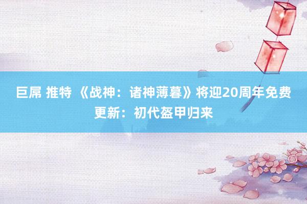 巨屌 推特 《战神：诸神薄暮》将迎20周年免费更新：初代盔甲归来