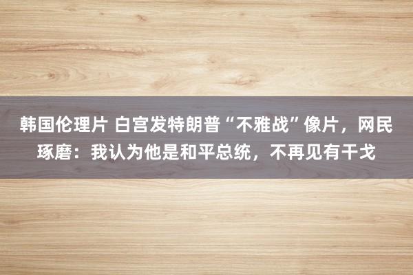 韩国伦理片 白宫发特朗普“不雅战”像片，网民琢磨：我认为他是和平总统，不再见有干戈